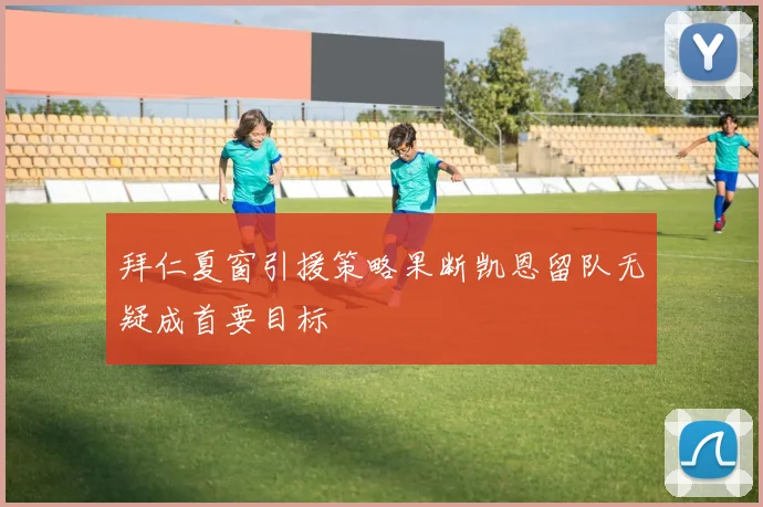 拜仁夏窗引援策略果断凯恩留队无疑成首要目标