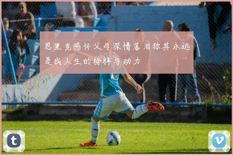 恩里克感怀父母深情落泪称其永远是我人生的榜样与动力