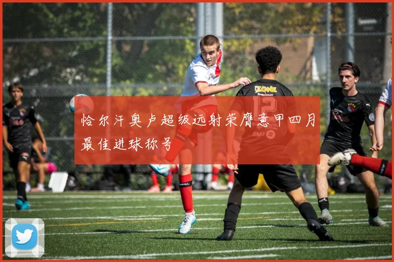恰尔汗奥卢超级远射荣膺意甲四月最佳进球称号