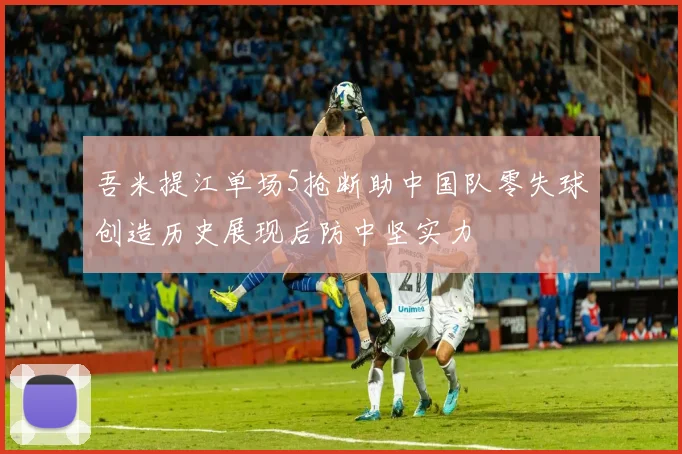 吾米提江单场5抢断助中国队零失球创造历史展现后防中坚实力