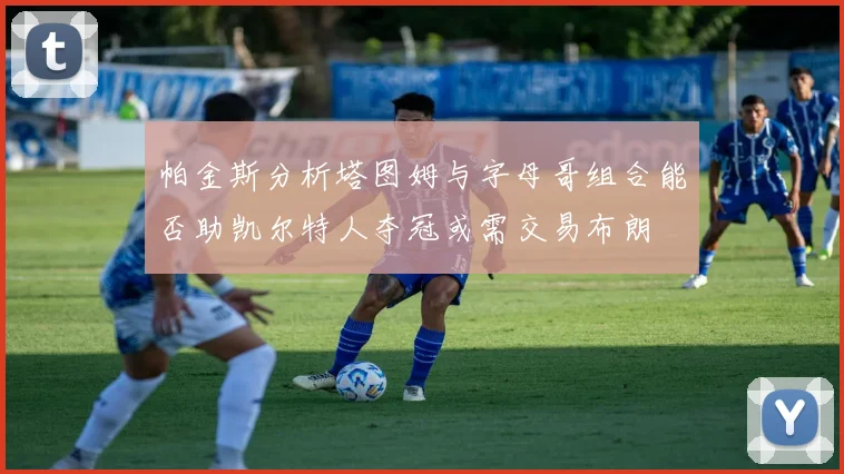 帕金斯分析塔图姆与字母哥组合能否助凯尔特人夺冠或需交易布朗