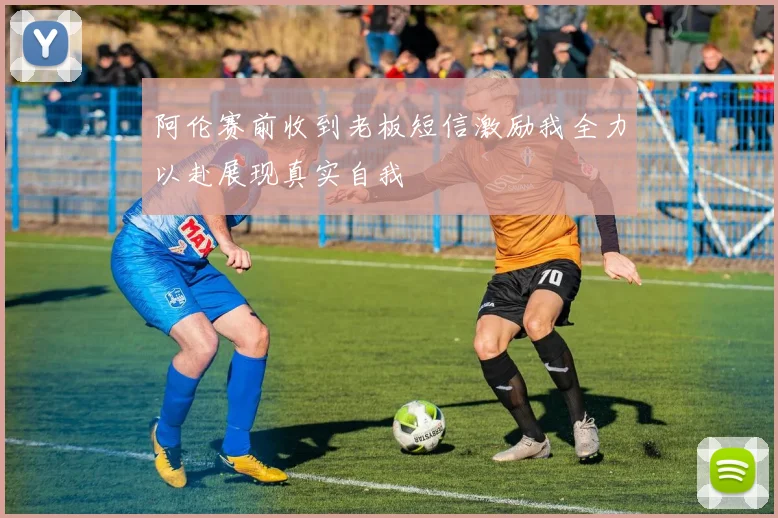 阿伦赛前收到老板短信激励我全力以赴展现真实自我
