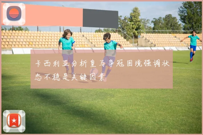 卡西利亚分析皇马争冠困境强调状态不稳是关键因素