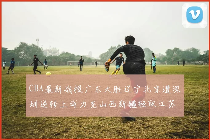 CBA最新战报广东大胜辽宁北京遭深圳逆转上海力克山西新疆轻取江苏