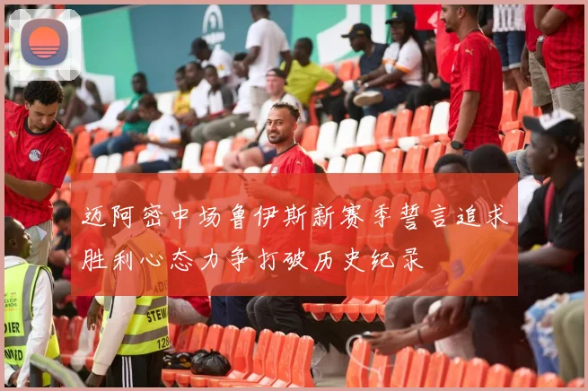 迈阿密中场鲁伊斯新赛季誓言追求胜利心态力争打破历史纪录