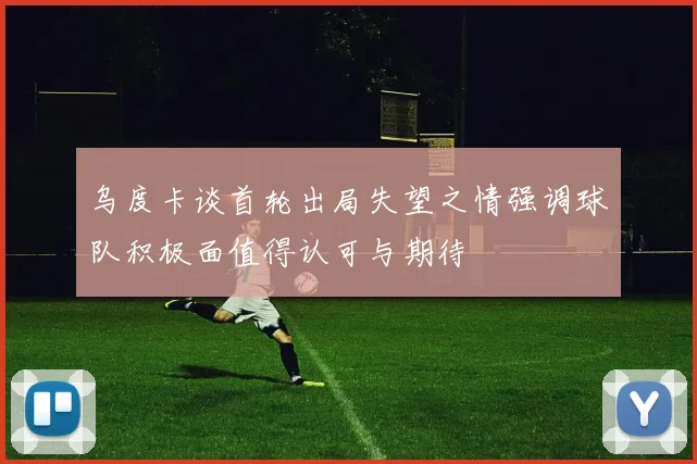 乌度卡谈首轮出局失望之情强调球队积极面值得认可与期待