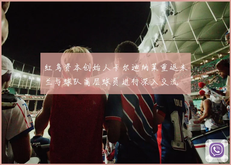 红鸟资本创始人卡尔迪纳莱重返米兰与球队高层球员进行深入交流