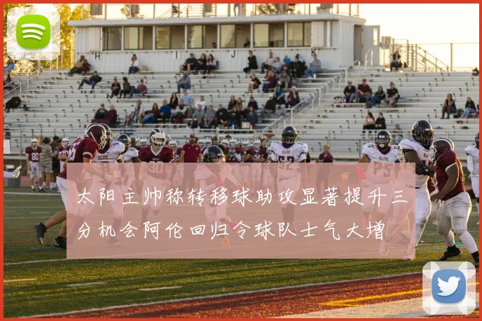 太阳主帅称转移球助攻显著提升三分机会阿伦回归令球队士气大增