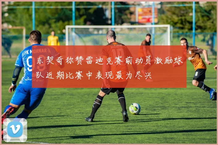 东契奇称赞雷迪克赛前动员激励球队近期比赛中表现最为尽兴