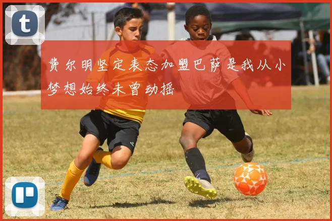 费尔明坚定表态加盟巴萨是我从小梦想始终未曾动摇