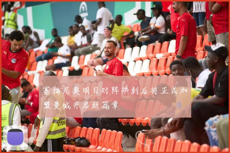 塞梅尼奥明日对阵热刺后将正式加盟曼城开启新篇章