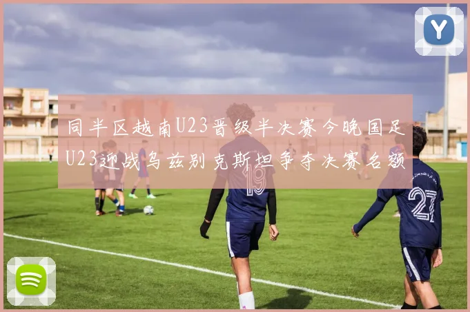 同半区越南U23晋级半决赛今晚国足U23迎战乌兹别克斯坦争夺决赛名额