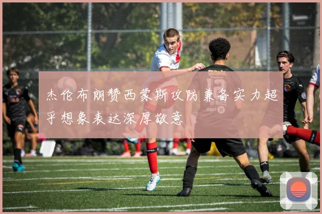 杰伦布朗赞西蒙斯攻防兼备实力超乎想象表达深厚敬意
