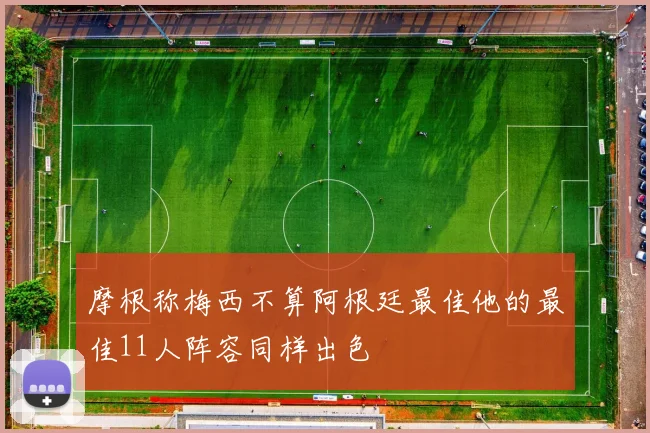 摩根称梅西不算阿根廷最佳他的最佳11人阵容同样出色